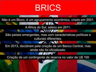 BRICS
Não é um Bloco, é um agrupamento econômico, criado em 2001.
A África do Sul, aderiu em 2011.
São países emergentes, mas com características políticas e
culturais diferentes.
Em 2013, decidiram pela criação de um Banco Central, mas
ainda não foi oficializado.
Criação de um contingente de reserva no valor de U$ 100
bilhões.
 