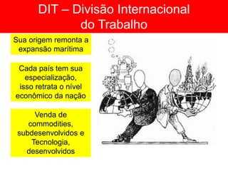 DIT – Divisão Internacional
do Trabalho
Sua origem remonta a
expansão marítima
Cada país tem sua
especialização,
isso retrata o nível
econômico da nação
Venda de
commodities,
subdesenvolvidos e
Tecnologia,
desenvolvidos
 