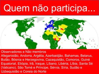 Quem não participa...
Observadores e Não membros
Afeganistão, Andorra, Argélia, Azerbaidjão, Bahamas, Belarus,
Butão, Bósnia e Herzegovina, Cazaquistão, Comoros, Guiné
Equatorial, Etiópia, Irã, Iraque, Líbano, Libéria, Líbia, Santa Sé
(Vaticano), São Tomé e Príncipe, Sérvia, Síria, Sudão e
Uzbequistão e Coreia do Norte
 