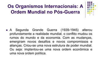 Os Organismos Internacionais: A
Ordem Mundial no Pós-Guerra
 A Segunda Grande Guerra (1939-1945) alterou
profundamente a realidade mundial, o conflito mudou os
rumos do mundo e da economia. Com as mudanças,
emergiram novos desafios e novos compromissos e
alianças. Criou-se uma nova estrutura de poder mundial.
Ou seja: implantou-se uma nova ordem econômica e
uma nova ordem política.
 