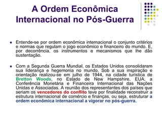 A Ordem Econômica
Internacional no Pós-Guerra
 Entende-se por ordem econômica internacional o conjunto critérios
e normas que regulam o jogo econômico e financeiro do mundo. E,
por decorrência, os instrumentos e mecanismos que lhe dão
sustentação.
 Com a Segunda Guerra Mundial, os Estados Unidos consolidaram
sua liderança e hegemonia no mundo, Sob a sua inspiração e
orientação realizou-se em julho de 1944, na cidade turística de
Bretton Woods, no Estado de New Hampshire, EUA, a
Conferência Monetária e Financeira Internacional das Nações
Unidas e Associadas. A reunião dos representantes dos países que
seriam os vencedores do conflito teve por finalidade reconstruir a
estrutura internacional de comércio e finanças, ou seja, estruturar a
ordem econômica internacional a vigorar no pós-guerra.
 