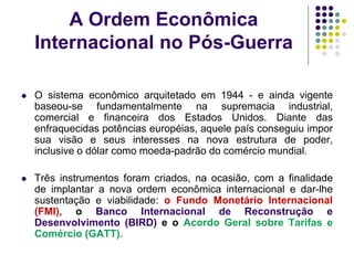 A Ordem Econômica
Internacional no Pós-Guerra
 O sistema econômico arquitetado em 1944 - e ainda vigente
baseou-se fundamentalmente na supremacia industrial,
comercial e financeira dos Estados Unidos. Diante das
enfraquecidas potências européias, aquele país conseguiu impor
sua visão e seus interesses na nova estrutura de poder,
inclusive o dólar como moeda-padrão do comércio mundial.
 Três instrumentos foram criados, na ocasião, com a finalidade
de implantar a nova ordem econômica internacional e dar-lhe
sustentação e viabilidade: o Fundo Monetário Internacional
(FMI), o Banco Internacional de Reconstrução e
Desenvolvimento (BIRD) e o Acordo Geral sobre Tarifas e
Comércio (GATT).
 