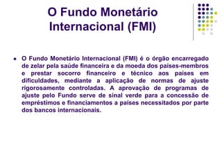 O Fundo Monetário
Internacional (FMI)
 O Fundo Monetário Internacional (FMI) é o órgão encarregado
de zelar pela saúde financeira e da moeda dos países-membros
e prestar socorro financeiro e técnico aos países em
dificuldades, mediante a aplicação de normas de ajuste
rigorosamente controladas. A aprovação de programas de
ajuste pelo Fundo serve de sinal verde para a concessão de
empréstimos e financiamentos a países necessitados por parte
dos bancos internacionais.
 