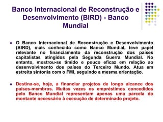 Banco Internacional de Reconstrução e
Desenvolvimento (BIRD) - Banco
Mundial
 O Banco Internacional de Reconstrução e Desenvolvimento
(BIRD), mais conhecido como Banco Mundial, teve papel
relevante no financiamento da reconstrução dos países
capitalistas atingidos pela Segunda Guerra Mundial. No
entanto, mostrou-se tímido e pouco eficaz em relação ao
desenvolvimento dos países do Terceiro Mundo. Atua em
estreita sintonia com o FMI, seguindo a mesma orientação.
 Destina-se, hoje, a financiar projetos de longo alcance dos
países-membros. Muitas vezes os empréstimos concedidos
pelo Banco Mundial representam apenas uma parcela do
montante necessário à execução de determinado projeto.
 