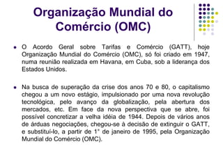 Organização Mundial do
Comércio (OMC)
 O Acordo Geral sobre Tarifas e Comércio (GATT), hoje
Organização Mundial do Comércio (OMC), só foi criado em 1947,
numa reunião realizada em Havana, em Cuba, sob a liderança dos
Estados Unidos.
 Na busca de superação da crise dos anos 70 e 80, o capitalismo
chegou a um novo estágio, impulsionado por uma nova revolução
tecnológica, pelo avanço da globalização, pela abertura dos
mercados, etc. Em face da nova perspectiva que se abre, foi
possível concretizar a velha idéia de 1944. Depois de vários anos
de árduas negociações, chegou-se à decisão de extinguir o GATT,
e substituí-lo, a partir de 1° de janeiro de 1995, pela Organização
Mundial do Comércio (OMC).
 
