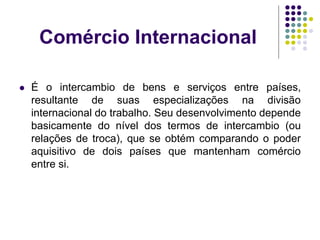 Comércio Internacional
 É o intercambio de bens e serviços entre países,
resultante de suas especializações na divisão
internacional do trabalho. Seu desenvolvimento depende
basicamente do nível dos termos de intercambio (ou
relações de troca), que se obtém comparando o poder
aquisitivo de dois países que mantenham comércio
entre si.
 