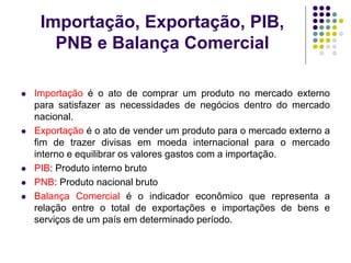 Importação, Exportação, PIB,
PNB e Balança Comercial
 Importação é o ato de comprar um produto no mercado externo
para satisfazer as necessidades de negócios dentro do mercado
nacional.
 Exportação é o ato de vender um produto para o mercado externo a
fim de trazer divisas em moeda internacional para o mercado
interno e equilibrar os valores gastos com a importação.
 PIB: Produto interno bruto
 PNB: Produto nacional bruto
 Balança Comercial é o indicador econômico que representa a
relação entre o total de exportações e importações de bens e
serviços de um país em determinado período.
 
