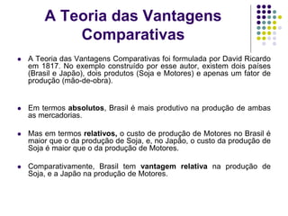 A Teoria das Vantagens
Comparativas
 A Teoria das Vantagens Comparativas foi formulada por David Ricardo
em 1817. No exemplo construído por esse autor, existem dois países
(Brasil e Japão), dois produtos (Soja e Motores) e apenas um fator de
produção (mão-de-obra).
 Em termos absolutos, Brasil é mais produtivo na produção de ambas
as mercadorias.
 Mas em termos relativos, o custo de produção de Motores no Brasil é
maior que o da produção de Soja, e, no Japão, o custo da produção de
Soja é maior que o da produção de Motores.
 Comparativamente, Brasil tem vantagem relativa na produção de
Soja, e a Japão na produção de Motores.
 