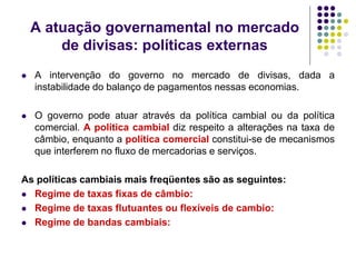 A atuação governamental no mercado
de divisas: políticas externas
 A intervenção do governo no mercado de divisas, dada a
instabilidade do balanço de pagamentos nessas economias.
 O governo pode atuar através da política cambial ou da política
comercial. A política cambial diz respeito a alterações na taxa de
câmbio, enquanto a política comercial constitui-se de mecanismos
que interferem no fluxo de mercadorias e serviços.
As políticas cambiais mais freqüentes são as seguintes:
 Regime de taxas fixas de câmbio:
 Regime de taxas flutuantes ou flexíveis de cambio:
 Regime de bandas cambiais:
 