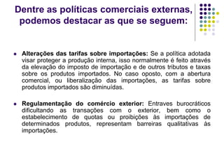 Dentre as políticas comerciais externas,
podemos destacar as que se seguem:
 Alterações das tarifas sobre importações: Se a política adotada
visar proteger a produção interna, isso normalmente é feito através
da elevação do imposto de importação e de outros tributos e taxas
sobre os produtos importados. No caso oposto, com a abertura
comercial, ou liberalização das importações, as tarifas sobre
produtos importados são diminuídas.
 Regulamentação do comércio exterior: Entraves burocráticos
dificultando as transações com o exterior, bem como o
estabelecimento de quotas ou proibições às importações de
determinados produtos, representam barreiras qualitativas às
importações.
 