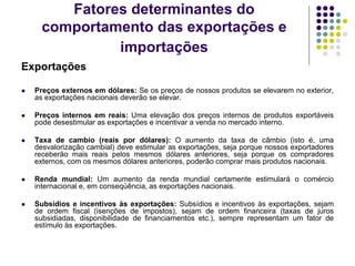 Fatores determinantes do
comportamento das exportações e
importações
Exportações
 Preços externos em dólares: Se os preços de nossos produtos se elevarem no exterior,
as exportações nacionais deverão se elevar.
 Preços internos em reais: Uma elevação dos preços internos de produtos exportáveis
pode desestimular as exportações e incentivar a venda no mercado interno.
 Taxa de cambio (reais por dólares): O aumento da taxa de câmbio (isto é, uma
desvalorização cambial) deve estimular as exportações, seja porque nossos exportadores
receberão mais reais pelos mesmos dólares anteriores, seja porque os compradores
externos, com os mesmos dólares anteriores, poderão comprar mais produtos nacionais.
 Renda mundial: Um aumento da renda mundial certamente estimulará o comércio
internacional e, em conseqüência, as exportações nacionais.
 Subsídios e incentivos às exportações: Subsídios e incentivos às exportações, sejam
de ordem fiscal (isenções de impostos), sejam de ordem financeira (taxas de juros
subsidiadas, disponibilidade de financiamentos etc.), sempre representam um fator de
estímulo às exportações.
 