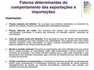 Fatores determinantes do
comportamento das exportações e
importações
Importações
 Preços externos em dólares: Se os preços dos produtos importados se elevarem no
exterior em dólares, haverá uma retração das importações brasileiras.
 Preços internos em reais: Um aumento dos preços dos produtos produzidos
internamente incentivará a compra dos similares no mercado externo, elevando as
importações.
 Taxa de cambio (reais por dólares): Uma elevação da taxa de câmbio (desvalorização
cambial) acarretará uma maior despesa aos importadores, pois pagarão mais reais pelos
mesmos produtos antes importados, os quais, embora mantenham seus preços em
dólares, exigirão mais moeda nacional por dólar.
 Renda e produto nacional: Enquanto as exportações são mais afetadas pelo que ocorre
com a renda mundial, as importações estão mais relacionadas à renda nacional. Um
aumento da produção e da renda nacional significa que o país está crescendo e que
demandará mais produtos importados, seja na forma de matérias-primas, bens de capital
ou bens de consumo.
 Tarifas e barreiras às importações: A imposição de barreiras quantitativas (elevação das
tarifas sobre importações) ou qualitativas (proibição da importação de certos produtos,
estabelecimento de quotas ou entraves burocráticos) ocasionam uma inibição nas
compras de produtos importados.
 