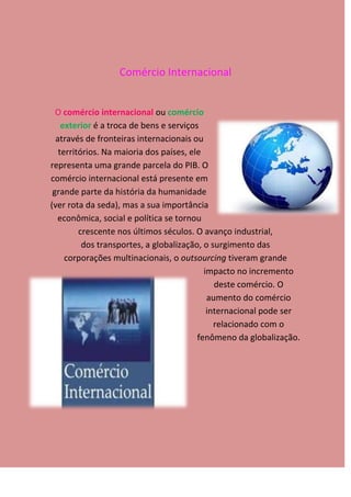 Comércio Internacional


  O comércio internacional ou comércio
    exterior é a troca de bens e serviços
  através de fronteiras internacionais ou
   territórios. Na maioria dos países, ele
representa uma grande parcela do PIB. O
comércio internacional está presente em
 grande parte da história da humanidade
(ver rota da seda), mas a sua importância
  econômica, social e política se tornou
         crescente nos últimos séculos. O avanço industrial,
          dos transportes, a globalização, o surgimento das
     corporações multinacionais, o outsourcing tiveram grande
                                           impacto no incremento
                                              deste comércio. O
                                            aumento do comércio
                                            internacional pode ser
                                              relacionado com o
                                         fenômeno da globalização.
 