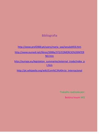 Bibliografia


   http://www.prof2000.pt/users/maria_soa/seculoXIII3.htm

http://www.eumed.net/libros/2008a/372/COMERCIO%20INTER
                         NO.htm

http://europa.eu/legislation_summaries/external_trade/index_p
                             t.htm

  http://pt.wikipedia.org/wiki/Com%C3%A9rcio_internacional




                                       Trabalho realizada por:

                                           Bettina Insum Nº2
 