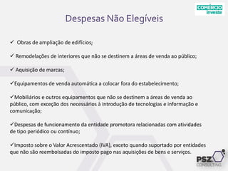 Despesas Não Elegíveis
 Obras de ampliação de edifícios;
 Remodelações de interiores que não se destinem a áreas de venda ao público;
 Aquisição de marcas;
Equipamentos de venda automática a colocar fora do estabelecimento;
Mobiliários e outros equipamentos que não se destinem a áreas de venda ao
público, com exceção dos necessários à introdução de tecnologias e informação e
comunicação;
Despesas de funcionamento da entidade promotora relacionadas com atividades
de tipo periódico ou contínuo;
Imposto sobre o Valor Acrescentado (IVA), exceto quando suportado por entidades
que não são reembolsadas do imposto pago nas aquisições de bens e serviços.
 