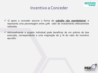 Incentivo a Conceder
 O apoio a conceder assume a forma de subsídio não reembolsável, e
representa uma percentagem entre 40% valor do investimento efetivamente
realizado;
 Adicionalmente o projeto individual pode beneficiar de um prémio de boa
execução, correspondente a uma majoração de 5 % do valor do incentivo
apurado.
 