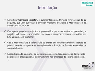 Introdução
.
 A medida “Comércio Investe”, regulamentada pela Portaria n.º 236/2013 de 24
de julho, que vem substituir o anterior Programa de Apoio à Modernização do
Comércio – MODCOM
 Visa apoiar projetos conjuntos – promovidos por associações empresariais, e
projetos individuais – promovidos por micro e pequenas empresas, inseridas nos
CAE 47 (comércio a retalho)
 Visa a modernização e valorização da oferta dos estabelecimentos abertos ao
público através da aposta na inovação e da utilização de formas avançadas de
comercialização.
 Apoio destinado a projetos de investimento destinados á promoção da inovação
de processo, organizacional e de marketing nas empresas do setor do comércio.
 