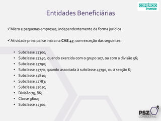Micro e pequenas empresas, independentemente da forma jurídica
Atividade principal se insira na CAE 47, com exceção das seguintes:
• Subclasse 47300;
• Subclasse 47240, quando exercida com o grupo 107, ou com a divisão 56;
• Subclasse 47790;
• Subclasse 47770, quando associada à subclasse 47790, ou à secção K;
• Subclasse 47810;
• Subclasse 47783;
• Subclasse 47910;
• Divisão 75, 86;
• Classe 9602;
• Subclasse 47300.
Entidades Beneficiárias
 