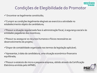 Condições de Elegibilidade do Promotor
 Encontrar-se legalmente constituído;
Cumprir as condições legalmente elegíveis ao exercício a atividade no
estabelecimento objeto da candidatura;
Possuir a situação regularizada face à administração fiscal, à segurança social e às
entidades pagadoras dos incentivos;
Possuir ou assegurar os recursos humanos e físicos necessários ao
desenvolvimento do projeto;
Dispor de contabilidade organizada nos termos da legislação aplicável;
Apresentar, à data da candidatura, uma situação económico-financeira
equilibrada;
Possuir o estatuto de micro e pequena empresa, obtido através da Certificação
Eletrónica emitida pelo IAPMEI;
 