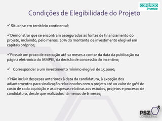 Condições de Elegibilidade do Projeto
 Situar-se em território continental;
Demonstrar que se encontram asseguradas as fontes de financiamento do
projeto, incluindo, pelo menos, 20% do montante de investimento elegível em
capitais próprios;
Possuir um prazo de execução até 12 meses a contar da data da publicação na
página eletrónica do IAMPEI, da decisão de concessão do incentivo;
 Corresponder a um investimento mínimo elegível de 15.000€;
Não incluir despesas anteriores à data da candidatura, à exceção dos
adiantamentos para sinalização relacionados com o projeto até ao valor de 50% do
custo de cada aquisição e as despesas relativas aos estudos, projetos e processo de
candidatura, desde que realizados há menos de 6 meses;
 