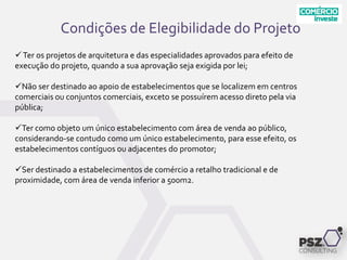Condições de Elegibilidade do Projeto
Ter os projetos de arquitetura e das especialidades aprovados para efeito de
execução do projeto, quando a sua aprovação seja exigida por lei;
Não ser destinado ao apoio de estabelecimentos que se localizem em centros
comerciais ou conjuntos comerciais, exceto se possuírem acesso direto pela via
pública;
Ter como objeto um único estabelecimento com área de venda ao público,
considerando-se contudo como um único estabelecimento, para esse efeito, os
estabelecimentos contíguos ou adjacentes do promotor;
Ser destinado a estabelecimentos de comércio a retalho tradicional e de
proximidade, com área de venda inferior a 500m2.
 