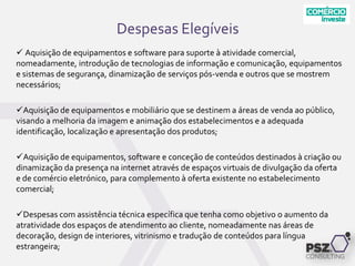 Despesas Elegíveis
 Aquisição de equipamentos e software para suporte à atividade comercial,
nomeadamente, introdução de tecnologias de informação e comunicação, equipamentos
e sistemas de segurança, dinamização de serviços pós-venda e outros que se mostrem
necessários;
Aquisição de equipamentos e mobiliário que se destinem a áreas de venda ao público,
visando a melhoria da imagem e animação dos estabelecimentos e a adequada
identificação, localização e apresentação dos produtos;
Aquisição de equipamentos, software e conceção de conteúdos destinados à criação ou
dinamização da presença na internet através de espaços virtuais de divulgação da oferta
e de comércio eletrónico, para complemento à oferta existente no estabelecimento
comercial;
Despesas com assistência técnica específica que tenha como objetivo o aumento da
atratividade dos espaços de atendimento ao cliente, nomeadamente nas áreas de
decoração, design de interiores, vitrinismo e tradução de conteúdos para língua
estrangeira;
 