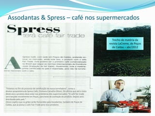Assodantas & Spress – café nos supermercados


                                                                                              Trecho de matéria da
                                                                                            revista LaCreme, de Poços
                                                                                              de Caldas – abr/2012




“Estamos no fim do processo de certificação da nossa torrefadora”, conta o
diretor-proprietário da Spress Café, Cristiano Carvalho Ottoni. Ele afirma que até o meio
deste ano o produto deve estar nas prateleiras dos supermercados. “O café fair trade
será lançado inicialmente em Poços, para teste de aceitação do produto. Depois será
distribuído pelo país.“
Ottoni explica que os grãos serão fornecidos pela Assodantas, também de Poços de
Caldas, que já possui o selo Fair Trade para seus produtos.
 