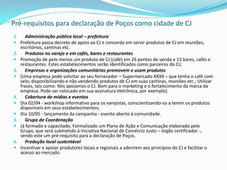 Pré-requisitos para declaração de Poços como cidade de CJ
1.    Administração pública local – prefeitura
 Prefeitura passa decreto de apoio ao CJ e concorda em servir produtos de CJ em reuniões,
   escritórios, cantinas etc.
2.    Produtos no varejo e em cafés, bares e restaurantes
 Promoção de pelo menos um produto de CJ (café) em 26 pontos de venda e 13 bares, cafés e
   restaurantes. Estes estabelecimentos serão identificados como parceiros do CJ;
3.    Empresas e organizações comunitárias promovem e usam produtos
 (Uma empresa pode solicitar ao seu fornecedor – Supermercado XXXX – que tenha o café com
   selo; disponibilizando e não vendendo produtos de CJ em suas cantinas, reuniões etc.; Utilizar
   frases, tais como: Nós apoiamos o CJ. Bom para o marketing e o fortalecimento da marca da
   empresa. Pode ser colocado em sua assinatura eletrônica, por exemplo).
4.    Cobertura de mídias e eventos
 Dia 02/04 - workshop informativo para os varejistas, conscientizando-os a terem os produtos
   disponíveis em seus estabelecimentos;
 Dia 10/05 - lançamento da campanha - evento aberto à comunidade.
5.    Grupo de Coordenação
 Já formado e capacitado. Formalizado um Plano de Ação e Comunicação elaborado pelo
   Grupo, que será submetido à Iniciativa Nacional de Comércio Justo – órgão certificador -,
   sendo este um pré-requisito para a declaração de Poços.
6.    Produção local sustentável
 Incentivar e apoiar produtores locais e regionais a aderirem aos princípios do CJ e facilitar o
   acesso ao mercado.
 