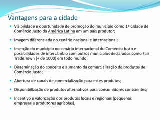 Vantagens para a cidade
 Visibilidade e oportunidade de promoção do município como 1ª Cidade de
  Comércio Justo da América Latina em um país produtor;
 Imagem diferenciada no cenário nacional e internacional;

 Inserção do município no cenário internacional do Comércio Justo e
  possibilidades de intercâmbio com outros municípios declarados como Fair
  Trade Town (+ de 1000) em todo mundo;
 Disseminação do conceito e aumento da comercialização de produtos de
  Comércio Justo;
 Abertura de canais de comercialização para estes produtos;

 Disponibilização de produtos alternativos para consumidores conscientes;

 Incentivo e valorização dos produtos locais e regionais (pequenas
  empresas e produtores agrícolas).
 