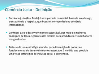 Comércio Justo - Definição
 Comércio justo (Fair Trade) é uma parceria comercial, baseada em diálogo,
  transparência e respeito, que busca maior equidade no comércio
  internacional.

 Contribui para o desenvolvimento sustentável, por meio de melhores
  condições de troca e garantia dos direitos para produtores e trabalhadores
  marginalizados.

 Trata-se de uma estratégia mundial para diminuição da pobreza e
  fortalecimento do desenvolvimento sustentado, à medida que propicia
  uma visão estratégica de inclusão social e econômica.
 