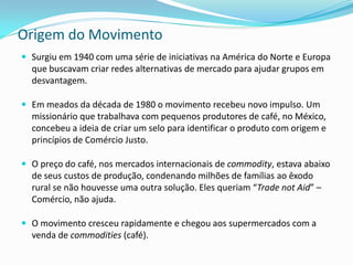Origem do Movimento
 Surgiu em 1940 com uma série de iniciativas na América do Norte e Europa
  que buscavam criar redes alternativas de mercado para ajudar grupos em
  desvantagem.

 Em meados da década de 1980 o movimento recebeu novo impulso. Um
  missionário que trabalhava com pequenos produtores de café, no México,
  concebeu a ideia de criar um selo para identificar o produto com origem e
  princípios de Comércio Justo.

 O preço do café, nos mercados internacionais de commodity, estava abaixo
  de seus custos de produção, condenando milhões de famílias ao êxodo
  rural se não houvesse uma outra solução. Eles queriam “Trade not Aid” –
  Comércio, não ajuda.

 O movimento cresceu rapidamente e chegou aos supermercados com a
  venda de commodities (café).
 