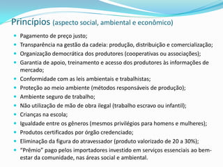 Princípios (aspecto social, ambiental e econômico)
 Pagamento de preço justo;
 Transparência na gestão da cadeia: produção, distribuição e comercialização;
 Organização democrática dos produtores (cooperativas ou associações);
 Garantia de apoio, treinamento e acesso dos produtores às informações de
    mercado;
   Conformidade com as leis ambientais e trabalhistas;
   Proteção ao meio ambiente (métodos responsáveis de produção);
   Ambiente seguro de trabalho;
   Não utilização de mão de obra ilegal (trabalho escravo ou infantil);
   Crianças na escola;
   Igualdade entre os gêneros (mesmos privilégios para homens e mulheres);
   Produtos certificados por órgão credenciado;
   Eliminação da figura do atravessador (produto valorizado de 20 a 30%);
   “Prêmio” pago pelos importadores investido em serviços essenciais ao bem-
    estar da comunidade, nas áreas social e ambiental.
 
