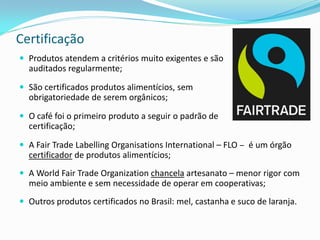 Certificação
 Produtos atendem a critérios muito exigentes e são
  auditados regularmente;

 São certificados produtos alimentícios, sem
  obrigatoriedade de serem orgânicos;

 O café foi o primeiro produto a seguir o padrão de
  certificação;

 A Fair Trade Labelling Organisations International – FLO – é um órgão
  certificador de produtos alimentícios;
 A World Fair Trade Organization chancela artesanato – menor rigor com
  meio ambiente e sem necessidade de operar em cooperativas;
 Outros produtos certificados no Brasil: mel, castanha e suco de laranja.
 