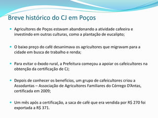 Breve histórico do CJ em Poços
 Agricultores de Poços estavam abandonando a atividade cafeeira e
  investindo em outras culturas, como a plantação de eucalipto;

 O baixo preço do café desanimava os agricultores que migravam para a
  cidade em busca de trabalho e renda;

 Para evitar o êxodo rural, a Prefeitura começou a apoiar os cafeicultores na
  obtenção da certificação de CJ;

 Depois de conhecer os benefícios, um grupo de cafeicultores criou a
  Assodantas – Associação de Agricultores Familiares do Córrego D’Antas,
  certificada em 2009;

 Um mês após a certificação, a saca de café que era vendida por R$ 270 foi
  exportada a R$ 371.
 