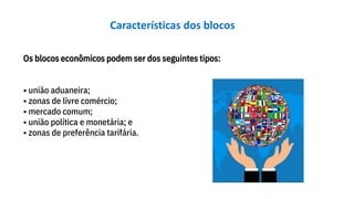 Os blocos econômicos podem ser dos seguintes tipos:
• união aduaneira;
• zonas de livre comércio;
• mercado comum;
• união política e monetária; e
• zonas de preferência tarifária.
Características dos blocos
 