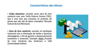 • União aduaneira: consiste numa zona de livre
comércio com uma Tarifa Externa Comum (TEC),
que é uma taxa que encarece os produtos de
países que não são do bloco. Exemplos: Mercado
Comum do Sul (Mercosul).
• Zona de livre comércio: consiste na facilitação
comercial com a eliminação de tarifas e barreiras
alfandegárias, a fim de garantir o desenvolvimento
econômico e comercial. Exemplo: Nafta (Tratado
de Livre Comércio das Américas) e CAN
(Comunidade Andina).
Características dos blocos
 