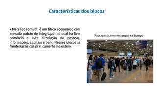 • Mercado comum: é um bloco econômico com
elevado padrão de integração, no qual há livre
comércio e livre circulação de pessoas,
informações, capitais e bens. Nesses blocos as
fronteiras físicas praticamente inexistem.
Passageiros em embarque na Europa
Características dos blocos
 
