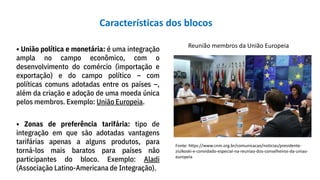 • União política e monetária: é uma integração
ampla no campo econômico, com o
desenvolvimento do comércio (importação e
exportação) e do campo político – com
políticas comuns adotadas entre os países –,
além da criação e adoção de uma moeda única
pelos membros. Exemplo: União Europeia.
Reunião membros da União Europeia
Fonte: https://www.cnm.org.br/comunicacao/noticias/presidente-
ziulkoski-e-convidado-especial-na-reuniao-dos-conselheiros-da-uniao-
europeia
• Zonas de preferência tarifária: tipo de
integração em que são adotadas vantagens
tarifárias apenas a alguns produtos, para
torná-los mais baratos para países não
participantes do bloco. Exemplo: Aladi
(Associação Latino-Americana de Integração).
Características dos blocos
 