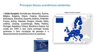 • União Europeia: formada por Alemanha, Áustria,
Bélgica, Bulgária, Chipre, Croácia, Dinamarca,
Eslováquia, Eslovênia, Espanha, Estônia, Finlândia,
França, Grécia, Holanda, Hungria, Irlanda, Itália,
Letônia, Lituânia, Luxemburgo, Malta, Polônia,
Portugal, República Tcheca, Romênia e Suécia. Foi
criada em 1957 e tem como principal função
promover a livre circulação de pessoas e o
desenvolvimento econômico entre os membros.
Principais blocos econômicos existentes
Bandeira
Mapa União Europeia
 