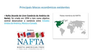 • Nafta (Acordo de Livre Comércio da América do
Norte): foi criado em 1994 e tem como objetivo
central desenvolver o comércio entre Estados
Unidos da América, México e Canadá.
Principais blocos econômicos existentes
Bandeira
 