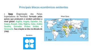• Opep (Organização dos Países
Exportadores de Petróleo): formada pelos
países que produzem e vendem petróleo a
nível global: Argélia, Angola, Equador, Irã,
Iraque, Kuwait, Líbia, Nigéria, Catar, Arábia
Saudita, Emirados Árabes Unidos e
Venezuela. Sua criação se deu na década de
1960.
Principais blocos econômicos existentes
Bandeira
Mapa Opep
 