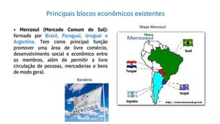 • Mercosul (Mercado Comum do Sul):
formado por Brasil, Paraguai, Uruguai e
Argentina. Tem como principal função
promover uma área de livre comércio,
desenvolvimento social e econômico entre
os membros, além de permitir a livre
circulação de pessoas, mercadorias e bens
de modo geral.
Principais blocos econômicos existentes
Bandeira
Mapa Mercosul
 