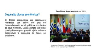 O que são blocos econômicos?
Os blocos econômicos são associações
realizadas por países em prol do
desenvolvimento social, político e econômico
de seus membros. Essas alianças são feitas
principalmente para garantir ajuda mútua e
desenvolver a economia de todos os
envolvidos.
Reunião do Bloco Mercosul em 2021
Fonte:https://noticias.r7.com/internacional/mercosul-faz-30-anos-ainda-
distante-de-seu-projeto-original-26032021
 