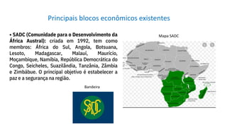 • SADC (Comunidade para o Desenvolvimento da
África Austral): criada em 1992, tem como
membros: África do Sul, Angola, Botsuana,
Lesoto, Madagascar, Malauí, Maurício,
Moçambique, Namíbia, República Democrática do
Congo, Seicheles, Suazilândia, Tanzânia, Zâmbia
e Zimbábue. O principal objetivo é estabelecer a
paz e a segurança na região.
Principais blocos econômicos existentes
Bandeira
Mapa SADC
 