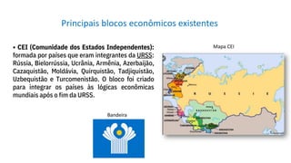 • CEI (Comunidade dos Estados Independentes):
formada por países que eram integrantes da URSS:
Rússia, Bielorrússia, Ucrânia, Armênia, Azerbaijão,
Cazaquistão, Moldávia, Quirquistão, Tadjiquistão,
Uzbequistão e Turcomenistão. O bloco foi criado
para integrar os países às lógicas econômicas
mundiais após o fim da URSS.
Principais blocos econômicos existentes
Bandeira
Mapa CEI
 