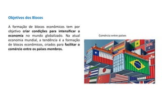 Objetivos dos Blocos
A formação de blocos econômicos tem por
objetivo criar condições para intensificar a
economia no mundo globalizado. Na atual
economia mundial, a tendência é a formação
de blocos econômicos, criados para facilitar o
comércio entre os países membros.
Comércio entre países
 