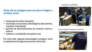 Várias são as vantagens para um país se integrar a
um bloco, como:
✓ eliminação de tarifas (impostos)
✓ Facilitação nas barreiras alfandegárias (documentos,
impostos, fiscalização)
✓ garantia de desenvolvimento do comércio interno e
externo
✓ melhorar a competição com países ricos
Por outro lado, algumas desvantagens emergem, como
o impedimento de algumas parcerias comerciais.
Inspeção em alfândega
Receita Federal inspeciona produtos
 