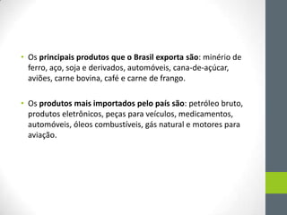• Os principais produtos que o Brasil exporta são: minério de
ferro, aço, soja e derivados, automóveis, cana-de-açúcar,
aviões, carne bovina, café e carne de frango.
• Os produtos mais importados pelo país são: petróleo bruto,
produtos eletrônicos, peças para veículos, medicamentos,
automóveis, óleos combustíveis, gás natural e motores para
aviação.
 