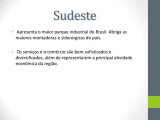 Sudeste
• Apresenta o maior parque industrial do Brasil. Abriga as
maiores montadoras e siderúrgicas do país.
• Os serviços e o comércio são bem sofisticados e
diversificados, além de representarem a principal atividade
econômica da região.
 