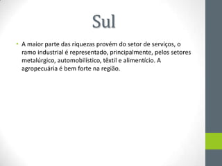 Sul
• A maior parte das riquezas provém do setor de serviços, o
ramo industrial é representado, principalmente, pelos setores
metalúrgico, automobilístico, têxtil e alimentício. A
agropecuária é bem forte na região.
 